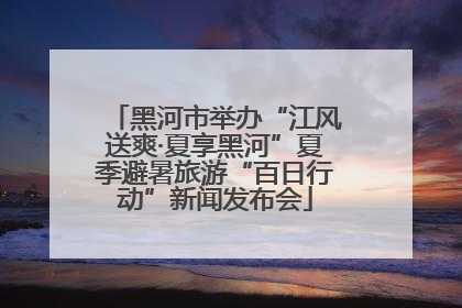 黑河市举办“江风送爽·夏享黑河”夏季避暑旅游“百日行动”新闻发布会