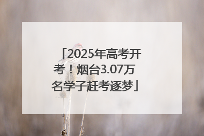 2025年高考开考！烟台3.07万名学子赶考逐梦