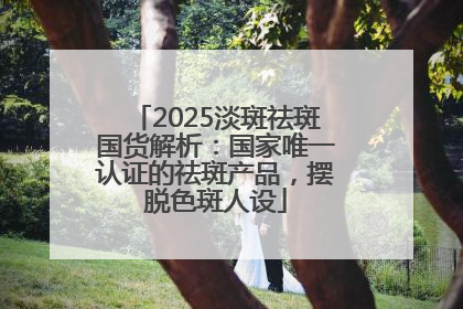 2025淡斑祛斑国货解析：国家唯一认证的祛斑产品，摆脱色斑人设