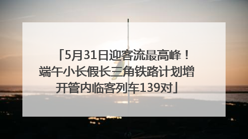 5月31日迎客流最高峰！端午小长假长三角铁路计划增开管内临客列车139对