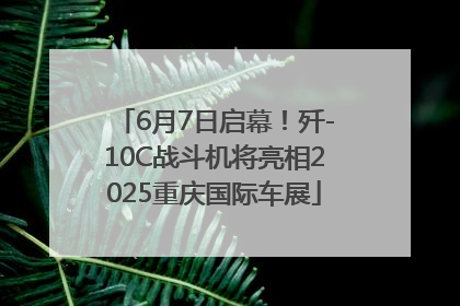6月7日启幕！歼-10C战斗机将亮相2025重庆国际车展