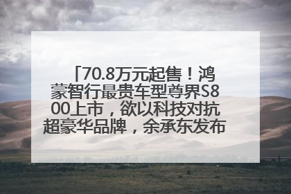 70.8万元起售！鸿蒙智行最贵车型尊界S800上市，欲以科技对抗超豪华品牌，余承东发布会未提及迈巴赫