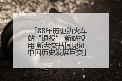 88年历史的火车站“退役” 新站投用 新老交替间见证中国历史发展巨变